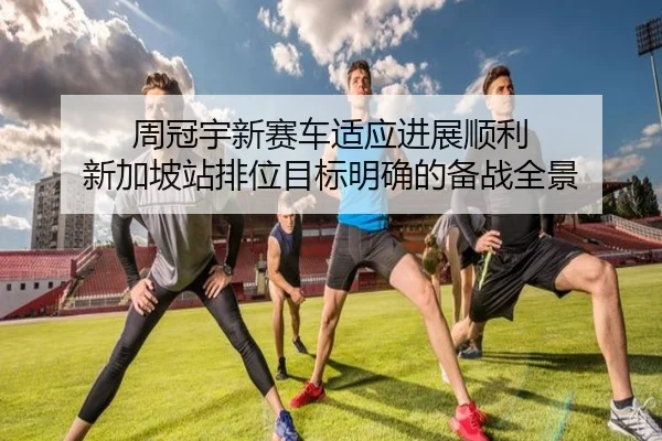 周冠宇新赛车适应进展顺利 新加坡站排位目标明确的备战全景